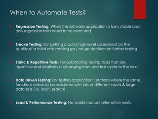 When to Automate Tests?
 Regression Testing: When the software application is fairly stable and
only regression tests need to be executed.
 Smoke Testing: For getting a quick high-level assessment on the
quality of a build and making go / no-go decision on further testing
 Static & Repetitive Tests: For automating testing tasks that are
repetitive and relatively unchanging from one test cycle to the next
 Data Driven Testing: For testing application functions where the same
functions needs to be validated with lots of different inputs & large
data sets (i.e. login, search)
 Load & Performance Testing: No viable manual alternative exists
 