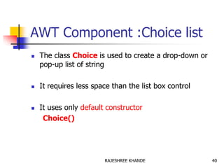 AWT Component :Choice list
 The class Choice is used to create a drop-down or
pop-up list of string
 It requires less space than the list box control
 It uses only default constructor
Choice()
40RAJESHREE KHANDE
 