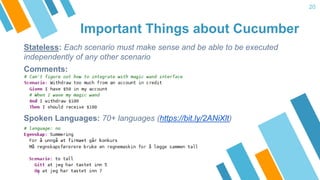 Important Things about Cucumber
20
Stateless: Each scenario must make sense and be able to be executed
independently of any other scenario
Comments:
Spoken Languages: 70+ languages (https://bit.ly/2ANiXlt)
)
 