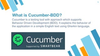 What is Cucumber-BDD?
Cucumber is a testing tool with approach which supports
Behavior Driven Development (BDD). It explains the behavior of
the application in a simple English text using Gherkin language.
9
 