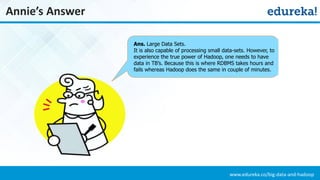 www.edureka.co/big-data-and-hadoop
Annie’s Answer
Ans. Large Data Sets.
It is also capable of processing small data-sets. However, to
experience the true power of Hadoop, one needs to have
data in TB’s. Because this is where RDBMS takes hours and
fails whereas Hadoop does the same in couple of minutes.
 