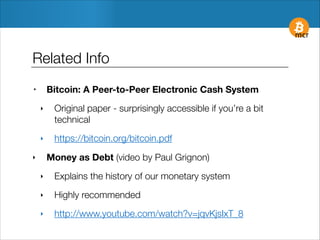 Related Info
Bitcoin: A Peer-to-Peer Electronic Cash System

‣
‣

Original paper - surprisingly accessible if you’re a bit
technical

‣

https://bitcoin.org/bitcoin.pdf
Money as Debt (video by Paul Grignon)

‣
‣

Explains the history of our monetary system

‣

Highly recommended

‣

http://www.youtube.com/watch?v=jqvKjsIxT_8

 