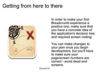 Getting from here to there In order to make your first Breadcrumb experience a positive one, make sure that you have a concrete idea of the application's decision tree and required screen coding.   You can make changes to your plan once you begin development, but you'll have to make sure your page/screen numbers are correct - avoid dead end screens.   Guevara 20 