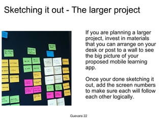 Sketching it out - The larger project  If you are planning a larger project, invest in materials that you can arrange on your desk or post to a wall to see the big picture of your proposed mobile learning app.   Once your done sketching it out, add the screen numbers to make sure each will follow each other logically.   Guevara 22 