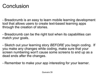 Conclusion - Breadcrumb is an easy to learn mobile learning development tool that allows users to create text-based learning apps through the creation of stories.   - Breadcrumb can be the right tool when its capabilities can match your goals. - Sketch out your learning story  BEFORE  you begin coding.  If you make any changes while coding, make sure that your screen numbering won't cause some screens to end up as a dead ends after the changes. - Remember to make your app interesting for your learner. Guevara 39 