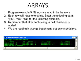 ARRAYS
22/25
1. Program example 9: Strings are read in by the rows.
2. Each row will have one string. Enter the following data:
“you”, “are”, “cat” for the following example.
3. Remember that after each string, a null character is
added.
4. We are reading in strings but printing out only characters.
 