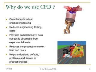Why do we use CFD ?

   Complements actual
    engineering testing
   Reduces engineering testing
    costs
   Provides comprehensive data
    not easily obtainable from
    experimental tests.
   Reduces the product-to-market
    time and costs
   Helps understand defects,
    problems and issues in
    product/process

3/7/2012                        Arvind Deshpande (VJTI)   12
 