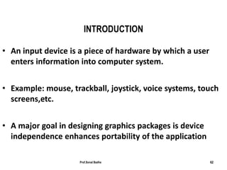 Prof.Sonal Badhe 62
INTRODUCTION
• An input device is a piece of hardware by which a user
enters information into computer system.
• Example: mouse, trackball, joystick, voice systems, touch
screens,etc.
• A major goal in designing graphics packages is device
independence enhances portability of the application
 