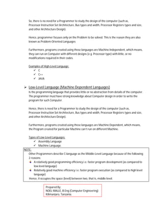 So, there is no need for a Programmer to study the design of the computer (such as,
Processor Instruction Set Architecture, Bus types and width, Processor Registers types and size,
and other Architecture Design).
Hence, programmer focuses only on the Problem to be solved. This is the reason they are also
known as Problem-Oriented Languages
Furthermore, programs created using these languages are Machine Independent, which means,
they can run on Computer with different designs (e.g. Processor type) with little, or no
modifications required in their codes.
Examples of High-Level Language:
 C
 C++
 JAVA
 Low-Level Language (Machine Dependent Languages)
Is the programming language that provides little or no abstraction from details of the computer.
The programmer must have strong knowledge about Computer design in order to write the
program for such Computer.
Hence, there is need for a Programmer to study the design of the computer (such as,
Processor Instruction Set Architecture, Bus types and width, Processor Registers types and size,
and other Architecture Design).
Furthermore, programs created using these languages are Machine Dependent, which means,
the Program created for particular Machine can’t run on different Machine.
Types of Low-Level Languages:
 Assembly Language
 Machine Language.
NOTE:
Other Programmers describe C-language as the Middle-Level Language because of the following
2 reasons:
A relatively good programming efficiency i.e. faster program development (as compared to
low level language)
Relatively good machine efficiency i.e. faster program execution (as compared to high level
language)
Hence, it occupies the space (level) between two, that is, middle level.
Prepared By;
NOEL MALLE, B.Eng (Computer Engineering)
Kilimanjaro, Tanzania.
 