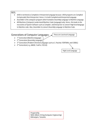 NOTE:
 JAVA is not listed as Compiled or Interpreted Language because; JAVA programs are Compiled
(to bytecode) then Interpreted. Hence, it is both Compiled and Interpreted Language.
 Assembler is the computer program which translates Assembly Language to Machine Language.
 All Machines (Computer) understand Machine Code (Language) only. Hence, this leads to the
necessities of System Software such as Compiler, and Interpreter to convert High level language
to Machine code. Also, Assembler to convert Assembly Language to Machine Code.
Generations of Computer Languages:
 1st
Generation (Machine language)
 2nd
Generation (Assembly Language)
 3rd
Generation (Problem Oriented Languages such as C, Paschal, FORTRAN, and COBOL)
 4th
Generation( e.g. dBASE, FoxPro, FOCUS)
These are Low level Language
High Level Language
Prepared By;
NOEL MALLE, B.Eng (Computer Engineering)
Kilimanjaro, Tanzania.
 