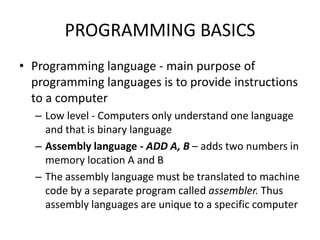 PROGRAMMING BASICS
• Programming language - main purpose of
programming languages is to provide instructions
to a computer
– Low level - Computers only understand one language
and that is binary language
– Assembly language - ADD A, B – adds two numbers in
memory location A and B
– The assembly language must be translated to machine
code by a separate program called assembler. Thus
assembly languages are unique to a specific computer
 