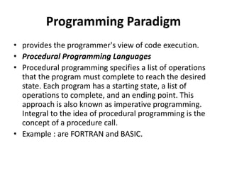 Programming Paradigm
• provides the programmer's view of code execution.
• Procedural Programming Languages
• Procedural programming specifies a list of operations
that the program must complete to reach the desired
state. Each program has a starting state, a list of
operations to complete, and an ending point. This
approach is also known as imperative programming.
Integral to the idea of procedural programming is the
concept of a procedure call.
• Example : are FORTRAN and BASIC.
 