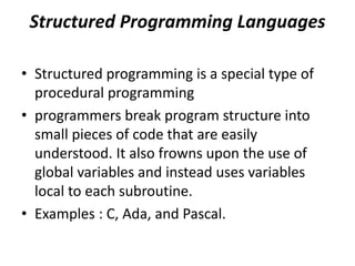 Structured Programming Languages
• Structured programming is a special type of
procedural programming
• programmers break program structure into
small pieces of code that are easily
understood. It also frowns upon the use of
global variables and instead uses variables
local to each subroutine.
• Examples : C, Ada, and Pascal.
 