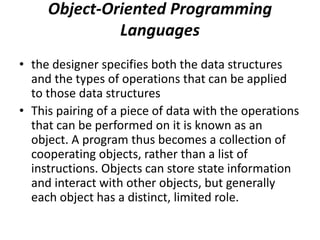 Object-Oriented Programming
Languages
• the designer specifies both the data structures
and the types of operations that can be applied
to those data structures
• This pairing of a piece of data with the operations
that can be performed on it is known as an
object. A program thus becomes a collection of
cooperating objects, rather than a list of
instructions. Objects can store state information
and interact with other objects, but generally
each object has a distinct, limited role.
 