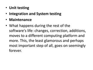 • Unit testing
• Integration and System testing
• Maintenance
• What happens during the rest of the
software's life: changes, correction, additions,
moves to a different computing platform and
more. This, the least glamorous and perhaps
most important step of all, goes on seemingly
forever.
 