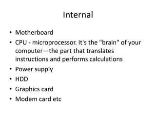 Internal
• Motherboard
• CPU - microprocessor. It's the "brain" of your
computer—the part that translates
instructions and performs calculations
• Power supply
• HDD
• Graphics card
• Modem card etc
 