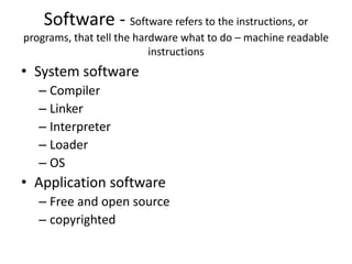 Software - Software refers to the instructions, or
programs, that tell the hardware what to do – machine readable
instructions
• System software
– Compiler
– Linker
– Interpreter
– Loader
– OS
• Application software
– Free and open source
– copyrighted
 