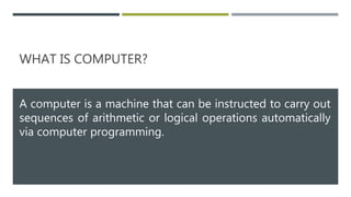 WHAT IS COMPUTER?
A computer is a machine that can be instructed to carry out
sequences of arithmetic or logical operations automatically
via computer programming.
 