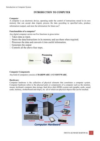 Introduction to Computer System
SWETA KUMARI BARNWAL 1
Computer
INTRODUCTION TO COMPUTER
A computer is an electronic device, operating under the control of instructions stored in its own
memory that can accept data (input), process the data according to specified rules, produce
information (output), and store the information for future use1.
Functionalities of a computer2
Any digital computer carries out five functions in gross terms:
Computer Components
Any kind of computers consists of HARDWARE AND SOFTWARE.
Hardware:
Computer hardware is the collection of physical elements that constitutes a computer system.
Computer hardware refers to the physical parts or components of a computer such as the monitor,
mouse, keyboard, computer data storage, hard drive disk (HDD), system unit (graphic cards, sound
cards, memory, motherboard and chips), etc. all of which are physical objects that can be touched.
 