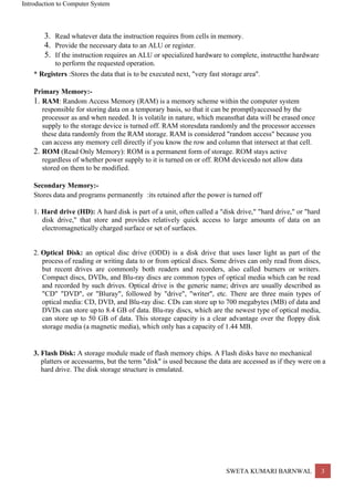 Introduction to Computer System
SWETA KUMARI BARNWAL 3
3. Read whatever data the instruction requires from cells in memory.
4. Provide the necessary data to an ALU or register.
5. If the instruction requires an ALU or specialized hardware to complete, instructthe hardware
to perform the requested operation.
* Registers :Stores the data that is to be executed next, "very fast storage area".
Primary Memory:-
1. RAM: Random Access Memory (RAM) is a memory scheme within the computer system
responsible for storing data on a temporary basis, so that it can be promptlyaccessed by the
processor as and when needed. It is volatile in nature, which meansthat data will be erased once
supply to the storage device is turned off. RAM storesdata randomly and the processor accesses
these data randomly from the RAM storage. RAM is considered "random access" because you
can access any memory cell directly if you know the row and column that intersect at that cell.
2. ROM (Read Only Memory): ROM is a permanent form of storage. ROM stays active
regardless of whether power supply to it is turned on or off. ROM devicesdo not allow data
stored on them to be modified.
Secondary Memory:-
Stores data and programs permanently :its retained after the power is turned off
1. Hard drive (HD): A hard disk is part of a unit, often called a "disk drive," "hard drive," or "hard
disk drive," that store and provides relatively quick access to large amounts of data on an
electromagnetically charged surface or set of surfaces.
2. Optical Disk: an optical disc drive (ODD) is a disk drive that uses laser light as part of the
process of reading or writing data to or from optical discs. Some drives can only read from discs,
but recent drives are commonly both readers and recorders, also called burners or writers.
Compact discs, DVDs, and Blu-ray discs are common types of optical media which can be read
and recorded by such drives. Optical drive is the generic name; drives are usually described as
"CD" "DVD", or "Bluray", followed by "drive", "writer", etc. There are three main types of
optical media: CD, DVD, and Blu-ray disc. CDs can store up to 700 megabytes (MB) of data and
DVDs can store up to 8.4 GB of data. Blu-ray discs, which are the newest type of optical media,
can store up to 50 GB of data. This storage capacity is a clear advantage over the floppy disk
storage media (a magnetic media), which only has a capacity of 1.44 MB.
3. Flash Disk: A storage module made of flash memory chips. A Flash disks have no mechanical
platters or accessarms, but the term "disk" is used because the data are accessed as if they were on a
hard drive. The disk storage structure is emulated.
 