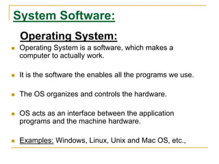 System Software:
Operating System:
 Operating System is a software, which makes a
computer to actually work.
 It is the software the enables all the programs we use.
 The OS organizes and controls the hardware.
 OS acts as an interface between the application
programs and the machine hardware.
 Examples: Windows, Linux, Unix and Mac OS, etc.,
 
