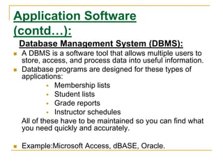 Application Software
(contd…):
Database Management System (DBMS):
 A DBMS is a software tool that allows multiple users to
store, access, and process data into useful information.
 Database programs are designed for these types of
applications:
 Membership lists
 Student lists
 Grade reports
 Instructor schedules
All of these have to be maintained so you can find what
you need quickly and accurately.
 Example:Microsoft Access, dBASE, Oracle.
 