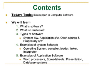 Contents
 Todays Topic: Introduction to Computer Software
 We will learn
1. What is software?
2. What is Hardware?
3. Types of Software
 System s/w, Application s/w, Open source &
Proprietary s/w
4. Examples of system Software
 Operating System, compiler, loader, linker,
Interpreter
5. Examples of Application Software
 Word processors, Spreadsheets, Presentation,
Database systems
 