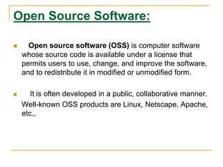 Open Source Software:
 Open source software (OSS) is computer software
whose source code is available under a license that
permits users to use, change, and improve the software,
and to redistribute it in modified or unmodified form.
 It is often developed in a public, collaborative manner.
Well-known OSS products are Linux, Netscape, Apache,
etc.,
 