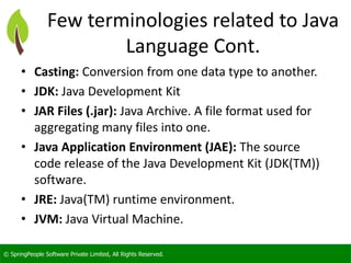 © SpringPeople Software Private Limited, All Rights Reserved.
Few terminologies related to Java
Language Cont.
• Casting: Conversion from one data type to another.
• JDK: Java Development Kit
• JAR Files (.jar): Java Archive. A file format used for
aggregating many files into one.
• Java Application Environment (JAE): The source
code release of the Java Development Kit (JDK(TM))
software.
• JRE: Java(TM) runtime environment.
• JVM: Java Virtual Machine.
 