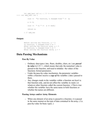 int add_two( int x ) { // <------------------------------------
---- int add_two( int )
cout << "In function, x changed from " << x;
x += 2;
cout << " to " << x << endl;
return x;
} // add_two
Output:
Before calling any function, y = 5
In function, x changed from 5 to 7
After calling the function once, y = 5
In function, x changed from 5 to 7
After calling the function twice, y = 7
Data Passing Mechanisms
Pass By Value
o Ordinary data types ( ints, floats, doubles, chars, etc ) are passed
by value in C/C++, which means that only the numerical value is
passed to the function, and used to initialize the values of the
functions formal parameters.
o Under the pass-by-value mechanism, the parameter variables
within a function receive a copy of the variables ( data ) passed to
them.
o Any changes made to the variables within a function are local to
that function only, and do not affect the variables in main ( or
whatever other function called the current function. ) This is true
whether the variables have the same name in both functions or
whether the names are different.
Passing Arrays and/or Array Elements
o When one element of an array is passed to a function, it is passed
in the same manner as the type of data contained in the array. ( I.e.
pass-by-value for basic types. )
 