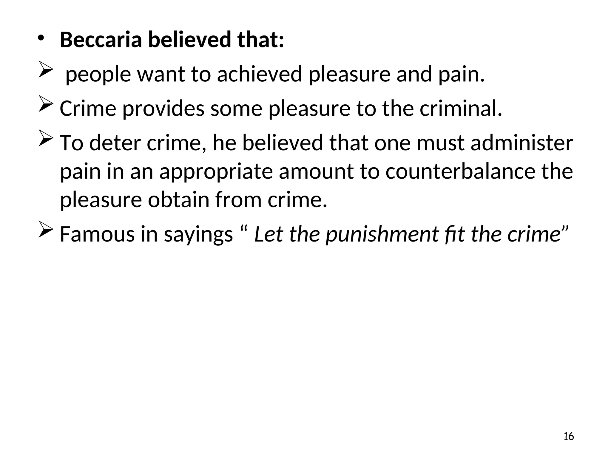 • Beccaria believed that:
 people want to achieved pleasure and pain.
 Crime provides some pleasure to the criminal.
 To deter crime, he believed that one must administer
pain in an appropriate amount to counterbalance the
pleasure obtain from crime.
 Famous in sayings “ Let the punishment fit the crime”
16
 