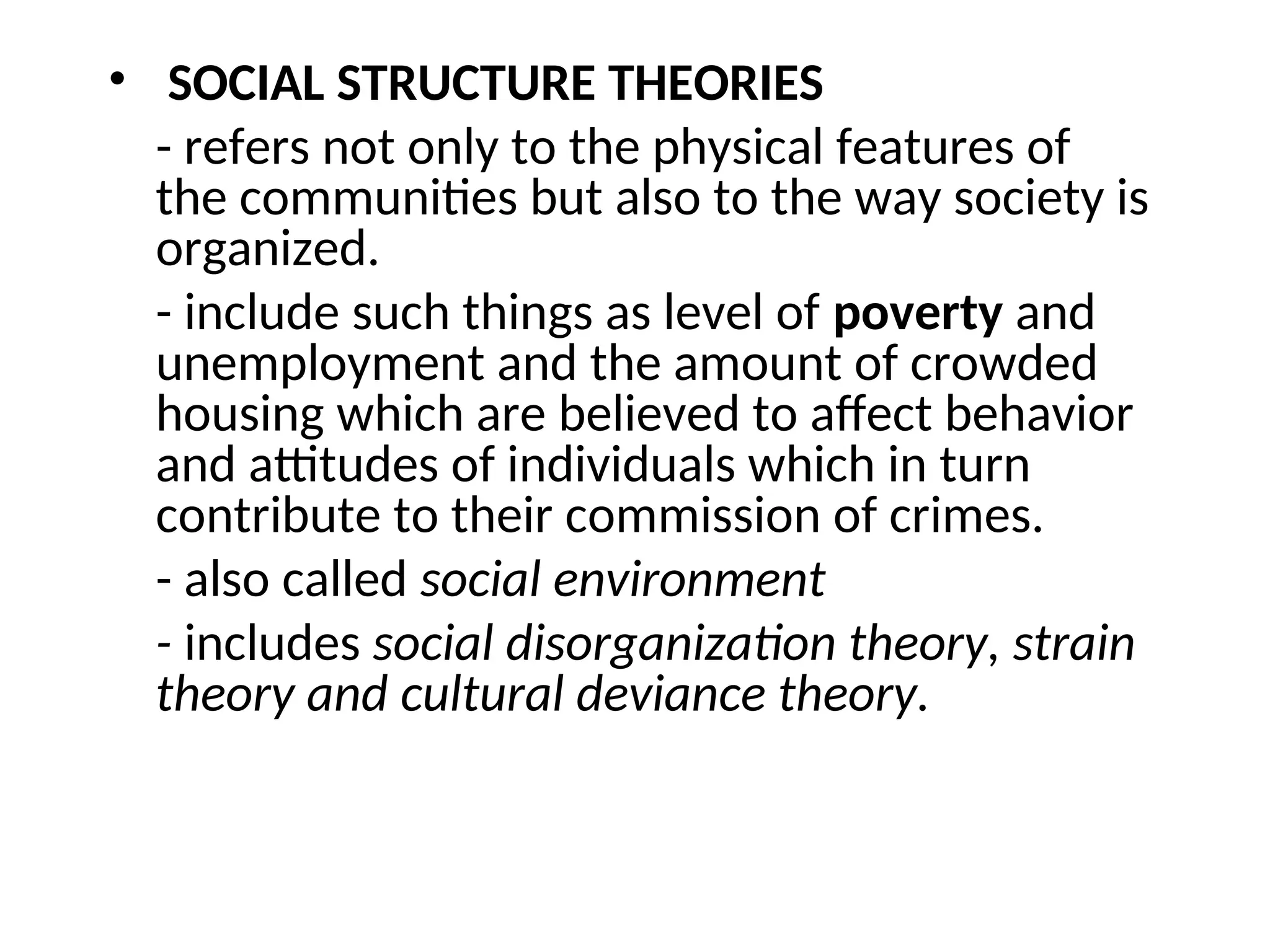 • SOCIAL STRUCTURE THEORIES
- refers not only to the physical features of
the communities but also to the way society is
organized.
- include such things as level of poverty and
unemployment and the amount of crowded
housing which are believed to affect behavior
and attitudes of individuals which in turn
contribute to their commission of crimes.
- also called social environment
- includes social disorganization theory, strain
theory and cultural deviance theory.
 