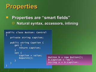 Properties
    Properties are “smart fields”
        Natural syntax, accessors, inlining

public class Button: Control
{
   private string caption;

    public string Caption {
       get {
          return caption;
       }
       set {
          caption = value;
          Repaint();           Button b = new Button();
       }                       b.Caption = "OK";
    }                          String s = b.Caption;
}
 
