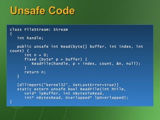 Unsafe Code
class FileStream: Stream
{
   int handle;

   public unsafe int Read(byte[] buffer, int index, int
count) {
      int n = 0;
      fixed (byte* p = buffer) {
         ReadFile(handle, p + index, count, &n, null);
      }
      return n;
   }

    [dllimport("kernel32", SetLastError=true)]
    static extern unsafe bool ReadFile(int hFile,
       void* lpBuffer, int nBytesToRead,
       int* nBytesRead, Overlapped* lpOverlapped);
}
 