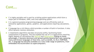 Cont….
 C is highly portable and is used for scripting system applications which form a
major part of Windows, UNIX, and Linux operating system.
 C is a general-purpose programming language and can efficiently work on
enterprise applications, games, graphics, and applications requiring calculations,
etc.
 C language has a rich library which provides a number of built-in functions. It also
offers dynamic memory allocation.
 C implements algorithms and data structures swiftly, facilitating faster
computations in programs. This has enabled the use of C in applications requiring
higher degrees of calculations like MATLAB and Mathematica.Riding on these
advantages, C became dominant and spread quickly beyond Bell Labs replacing
many well-known languages of that time, such as ALGOL, B, PL/I, FORTRAN,
etc. C language has become available on a very wide range of platforms, from
embedded microcontrollers to supercomputers.
 