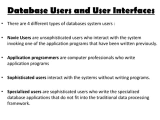 Database Users and User Interfaces
• There are 4 different types of databases system users :

• Navie Users are unsophisticated users who interact with the system
  invoking one of the application programs that have been written previously.

• Application programmers are computer professionals who write
  application programs

• Sophisticated users interact with the systems without writing programs.

• Specialized users are sophisticated users who write the specialized
  database applications that do not fit into the traditional data processing
  framework.
 