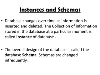 Instances and Schemas
• Database changes over time as information is
  inserted and deleted. The Collection of information
  stored in the database at a particular moment is
  called Instance of database .

• The overall design of the database is called the
  database Schema .Schemas are changed
  infrequently.
 