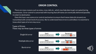 ERROR CONTROL
There are many reasons such as noise, cross-talk etc., which may help data to get corrupted during
transmission. Error control is concerned with insuring that all frames are eventually delivered (possibly
in order) to destination.
Data-link layer uses some error control mechanism to ensure that frames (data bit streams) are
transmitted with certain level of accuracy. But to understand how errors is controlled, it is essential to
know what types of errors may occur.
Types of Errors
There may be three types of errors:
Single bit error
Multiple bits error
Burst error
 