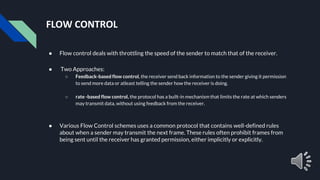 FLOW CONTROL
● Flow control deals with throttling the speed of the sender to match that of the receiver.
● Two Approaches:
○ Feedback-based flow control, the receiver send back information to the sender giving it permission
to send more data or atleast telling the sender how the receiver is doing.
○ rate -based flow control, the protocol has a built-in mechanism that limits the rate at which senders
may transmit data, without using feedback from the receiver.
● Various Flow Control schemes uses a common protocol that contains well-defined rules
about when a sender may transmit the next frame. These rules often prohibit frames from
being sent until the receiver has granted permission, either implicitly or explicitly.
 