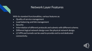 Network Layer Features
With its standard functionalities, various features as:
● Quality of service management
● Load balancing and link management
● Security
● Interrelation of different protocols and subnets with different schema.
● Different logical network design over the physical network design.
● L3 VPN and tunnels can be used to provide end to end dedicated
connectivity.
 