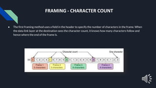 FRAMING - CHARACTER COUNT
● The first framing method uses a field in the header to specify the number of characters in the frame. When
the data link layer at the destination sees the character count, it knows how many characters follow and
hence where the end of the frame is.
 