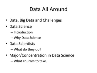 Data All Around
• Data, Big Data and Challenges
• Data Science
– Introduction
– Why Data Science
• Data Scientists
– What do they do?
• Major/Concentration in Data Science
– What courses to take.
 