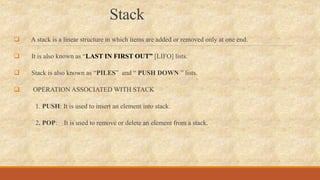 Stack
 A stack is a linear structure in which items are added or removed only at one end.
 It is also known as “LAST IN FIRST OUT” [LIFO] lists.
 Stack is also known as “PILES” and “ PUSH DOWN ” lists.
 OPERATION ASSOCIATED WITH STACK
1. PUSH: It is used to insert an element into stack.
2. POP: It is used to remove or delete an element from a stack.
 