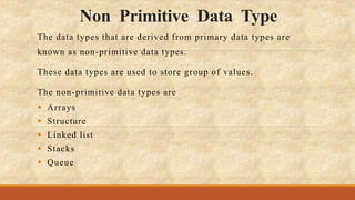 Non Primitive Data Type
The data types that are derived from primary data types are
known as non-primitive data types.
These data types are used to store group of values.
The non-primitive data types are
 Arrays
 Structure
 Linked list
 Stacks
 Queue
 