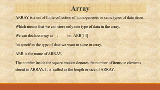 Array
ARRAY is a set of finite collection of homogeneous or same types of data items.
Which means that we can store only one type of data in the array.
We can declare array as : int ARR[14]
Int specifies the type of data we want to store in array.
ARR is the name of ARRAY.
The number inside the square bracket denotes the number of items or elements
stored in ARRAY. It is called as the length or size of ARRAY.
 