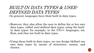 In general, languages have their built-in data types.
However, they also allow the user to define his or her own
data types, called user-defined data types, using the built-
in data types; for example, in the C/C++ languages, int,
float, and char are built-in data types.
Using these built-in data types, we can design (define) our
own data types by means of structures, unions, and
classes.
12
 