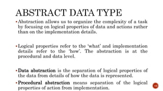 Abstraction allows us to organize the complexity of a task
by focusing on logical properties of data and actions rather
than on the implementation details.
Logical properties refer to the ‘what’ and implementation
details refer to the ‘how’. The abstraction is at the
procedural and data level.
Data abstraction is the separation of logical properties of
the data from details of how the data is represented.
Procedural abstraction means separation of the logical
properties of action from implementation.
15
 