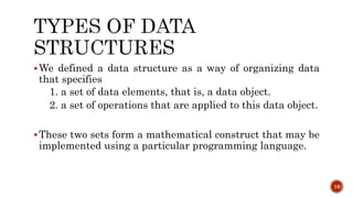 We defined a data structure as a way of organizing data
that specifies
1. a set of data elements, that is, a data object.
2. a set of operations that are applied to this data object.
These two sets form a mathematical construct that may be
implemented using a particular programming language.
16
 