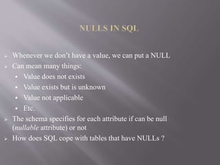  Whenever we don’t have a value, we can put a NULL
 Can mean many things:
 Value does not exists
 Value exists but is unknown
 Value not applicable
 Etc.
 The schema specifies for each attribute if can be null
(nullable attribute) or not
 How does SQL cope with tables that have NULLs ?
 