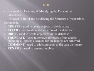 • It is used for Defining & Modifying the Data and it
structures.
• It is used to Build and Modifying the Structure of your tables.
Commands:
 CREATE - used to create objects in the database
 ALTER - used to alters the structure of the database
 DROP - used to delete objects from the database
 TRUNCATE - used to remove all records from a table,
including all spaces allocated for the records are removed
 COMMENT - used to add comments to the data dictionary
 RENAME - used to rename an object
 